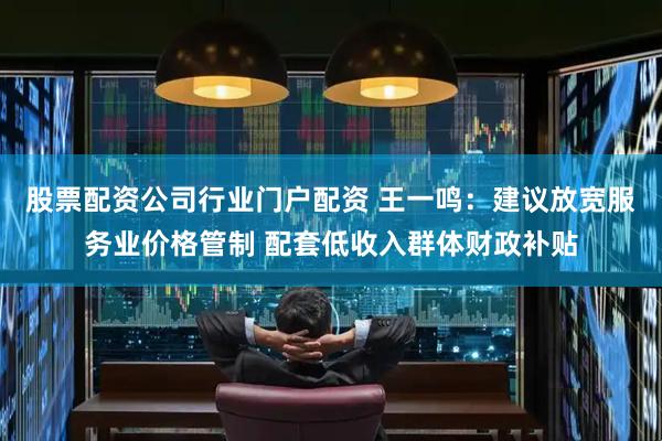 股票配资公司行业门户配资 王一鸣：建议放宽服务业价格管制 配套低收入群体财政补贴
