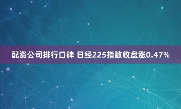 配资公司排行口碑 日经225指数收盘涨0.47%