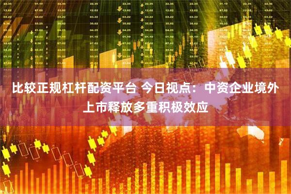 比较正规杠杆配资平台 今日视点：中资企业境外上市释放多重积极效应