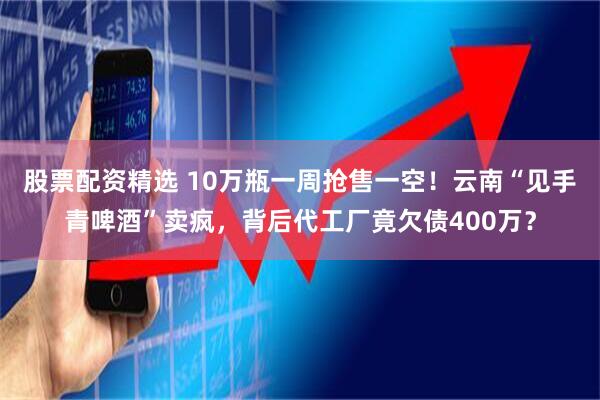 股票配资精选 10万瓶一周抢售一空！云南“见手青啤酒”卖疯，背后代工厂竟欠债400万？