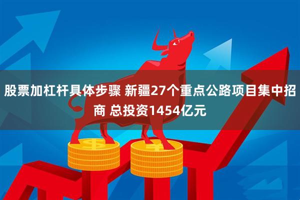 股票加杠杆具体步骤 新疆27个重点公路项目集中招商 总投资1454亿元