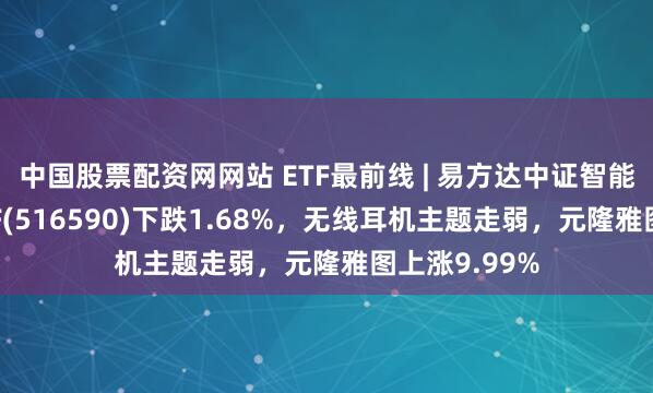 中国股票配资网网站 ETF最前线 | 易方达中证智能电动汽车ETF(516590)下跌1.68%，无线耳机主题走弱，元隆雅图上涨9.99%