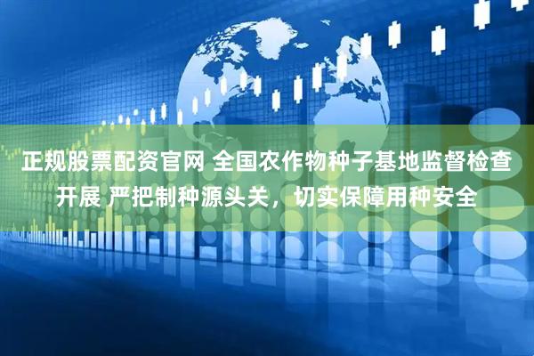 正规股票配资官网 全国农作物种子基地监督检查开展 严把制种源头关，切实保障用种安全