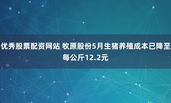 优秀股票配资网站 牧原股份5月生猪养殖成本已降至每公斤12.2元