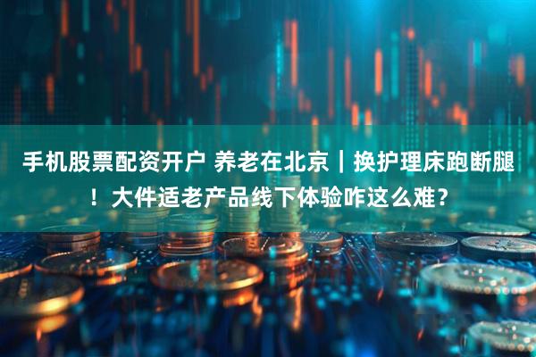 手机股票配资开户 养老在北京｜换护理床跑断腿！大件适老产品线下体验咋这么难？