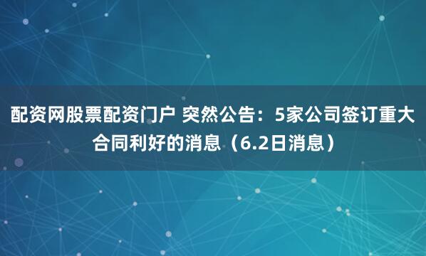 配资网股票配资门户 突然公告：5家公司签订重大合同利好的消息（6.2日消息）
