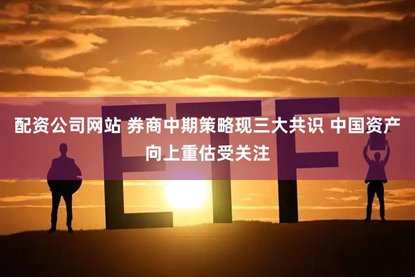 配资公司网站 券商中期策略现三大共识 中国资产向上重估受关注