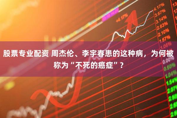 股票专业配资 周杰伦、李宇春患的这种病，为何被称为“不死的癌症”？