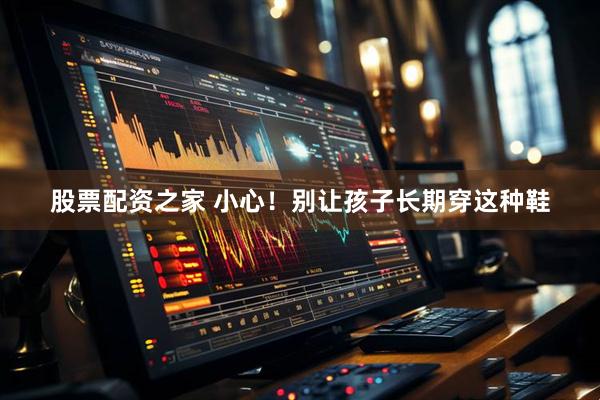 股票配资之家 小心！别让孩子长期穿这种鞋