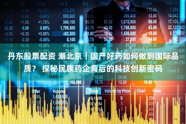 丹东股票配资 潮北京｜国产好药如何做到国际品质？ 探秘民族药企背后的科技创新密码
