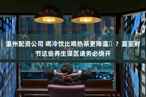 温州配资公司 喝冷饮比喝热茶更降温‌？夏至时节这些养生误区请务必绕开