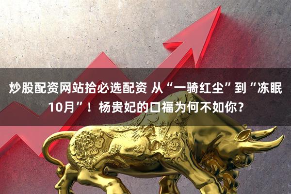 炒股配资网站拾必选配资 从“一骑红尘”到“冻眠10月”！杨贵妃的口福为何不如你？