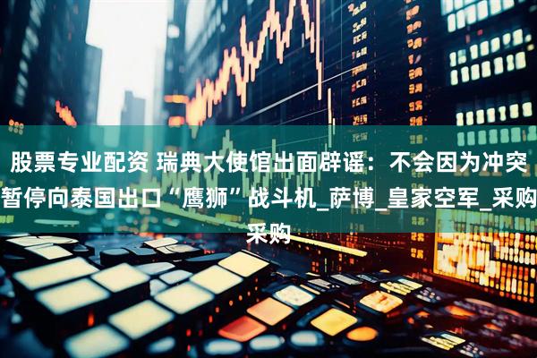 股票专业配资 瑞典大使馆出面辟谣：不会因为冲突暂停向泰国出口“鹰狮”战斗机_萨博_皇家空军_采购